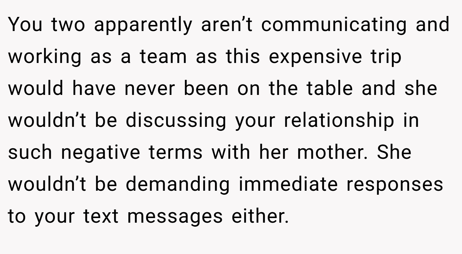 You two apparently aren’t communicating and working as a team as this expensive trip would have never been on the table and she wouldn’t be discussing your relationship in such negative terms with her mother. She wouldn’t be demanding immediate responses to your text messages either.