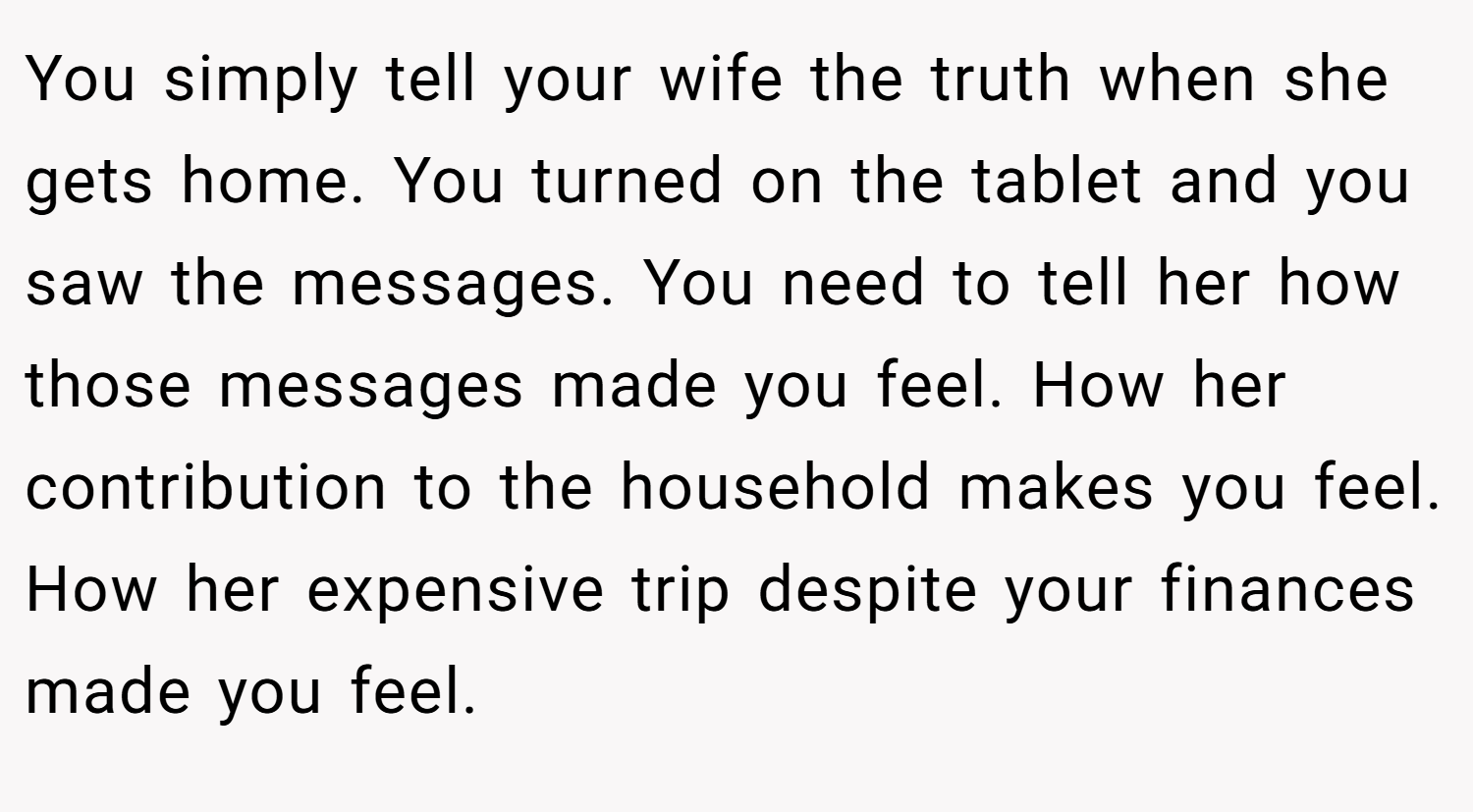 You simply tell your wife the truth when she gets home. You turned on the tablet and you saw the messages. You need to tell her how those messages made you feel. How her contribution to the household makes you feel. How her expensive trip despite your finances made you feel.