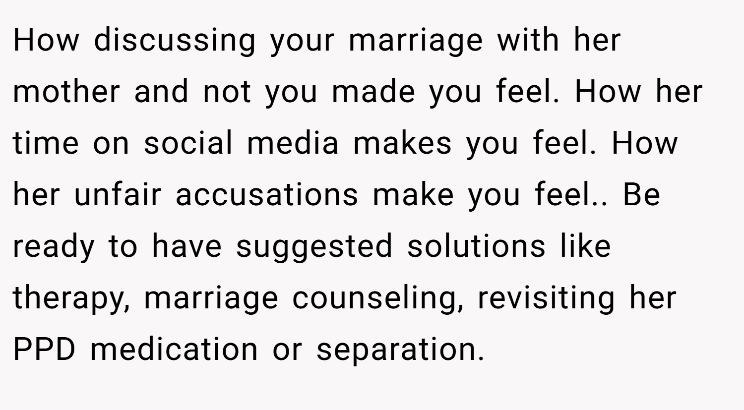 How discussing your marriage with her mother and not you made you feel. How her time on social media makes you feel. How her unfair accusations make you feel.. Be ready to have suggested solutions like therapy, marriage counseling, revisiting her PPD medication or separation.
