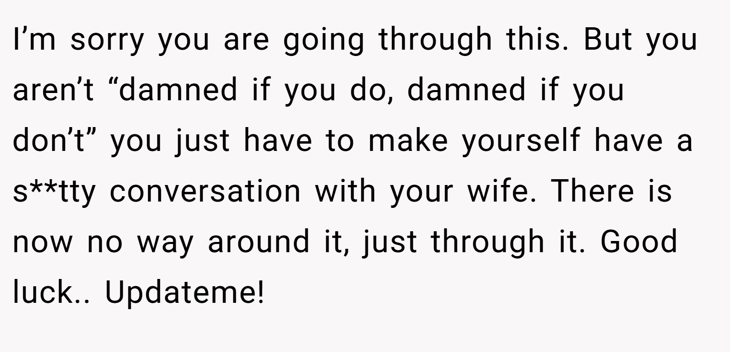 I’m sorry you are going through this. But you aren’t “damned if you do, damned if you don’t” you just have to make yourself have a s**tty conversation with your wife. There is now no way around it, just through it. Good luck.. Updateme!