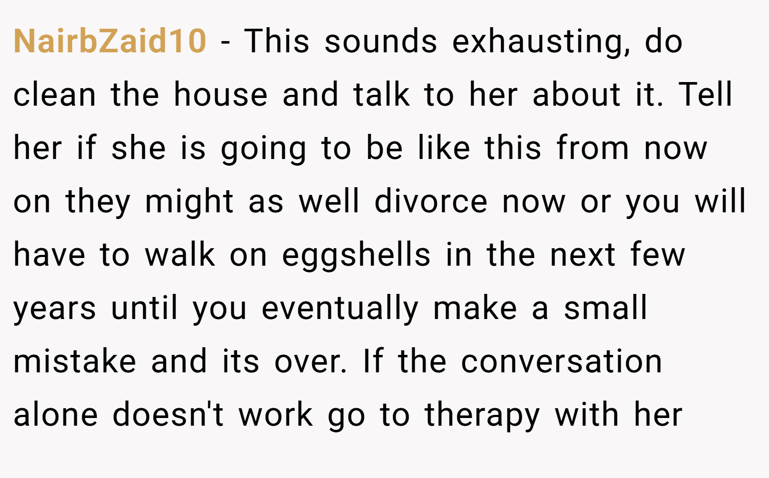 NairbZaid10 − This sounds exhausting, do clean the house and talk to her about it. Tell her if she is going to be like this from now on they might as well divorce now or you will have to walk on eggshells in the next few years until you eventually make a small mistake and its over. If the conversation alone doesn't work go to therapy with her