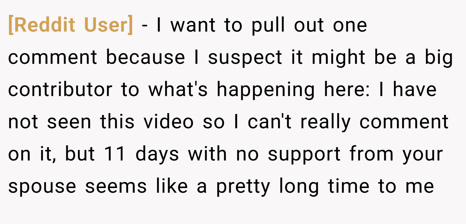 [Reddit User] − I want to pull out one comment because I suspect it might be a big contributor to what's happening here: I have not seen this video so I can't really comment on it, but 11 days with no support from your spouse seems like a pretty long time to me