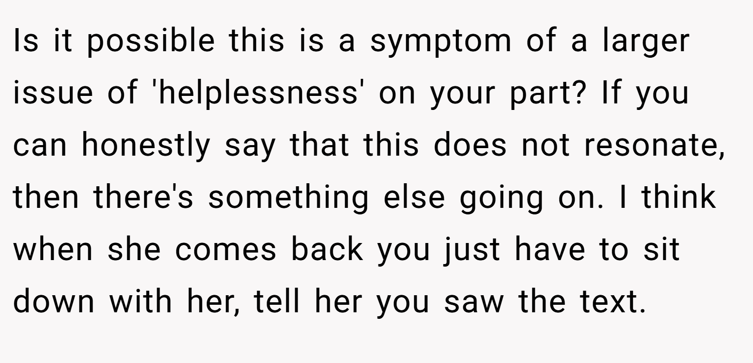 Is it possible this is a symptom of a larger issue of 'helplessness' on your part? If you can honestly say that this does not resonate, then there's something else going on. I think when she comes back you just have to sit down with her, tell her you saw the text.