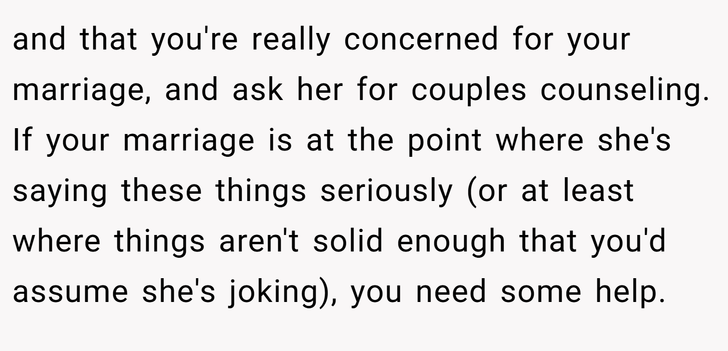 and that you're really concerned for your marriage, and ask her for couples counseling. If your marriage is at the point where she's saying these things seriously (or at least where things aren't solid enough that you'd assume she's joking), you need some help.