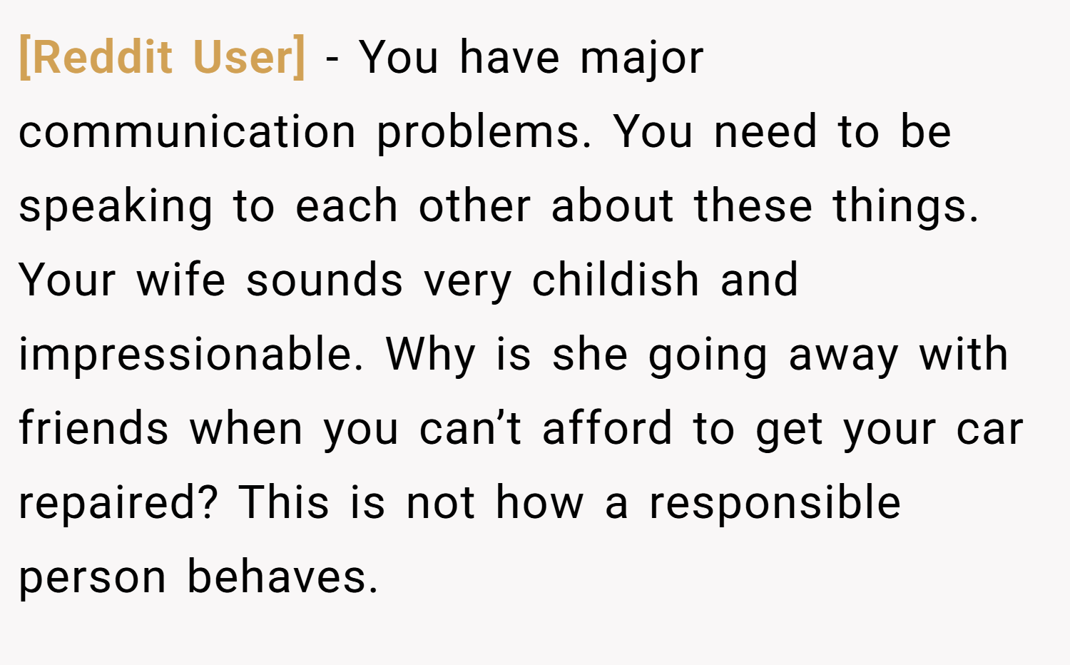 [Reddit User] − You have major communication problems. You need to be speaking to each other about these things. Your wife sounds very childish and impressionable. Why is she going away with friends when you can’t afford to get your car repaired? This is not how a responsible person behaves.