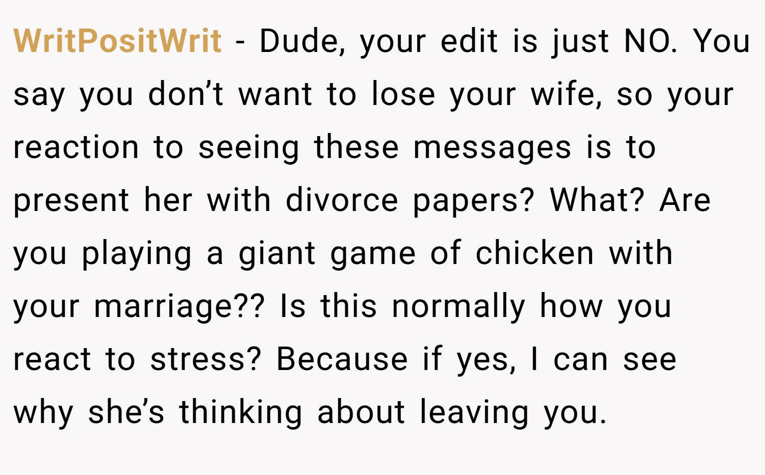 WritPositWrit − Dude, your edit is just NO. You say you don’t want to lose your wife, so your reaction to seeing these messages is to present her with divorce papers? What? Are you playing a giant game of chicken with your marriage?? Is this normally how you react to stress? Because if yes, I can see why she’s thinking about leaving you.