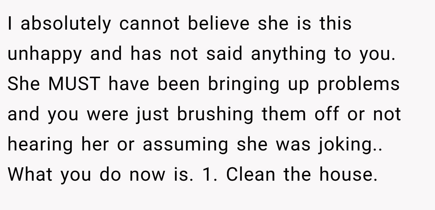 I absolutely cannot believe she is this unhappy and has not said anything to you. She MUST have been bringing up problems and you were just brushing them off or not hearing her or assuming she was joking.. What you do now is. 1. Clean the house.