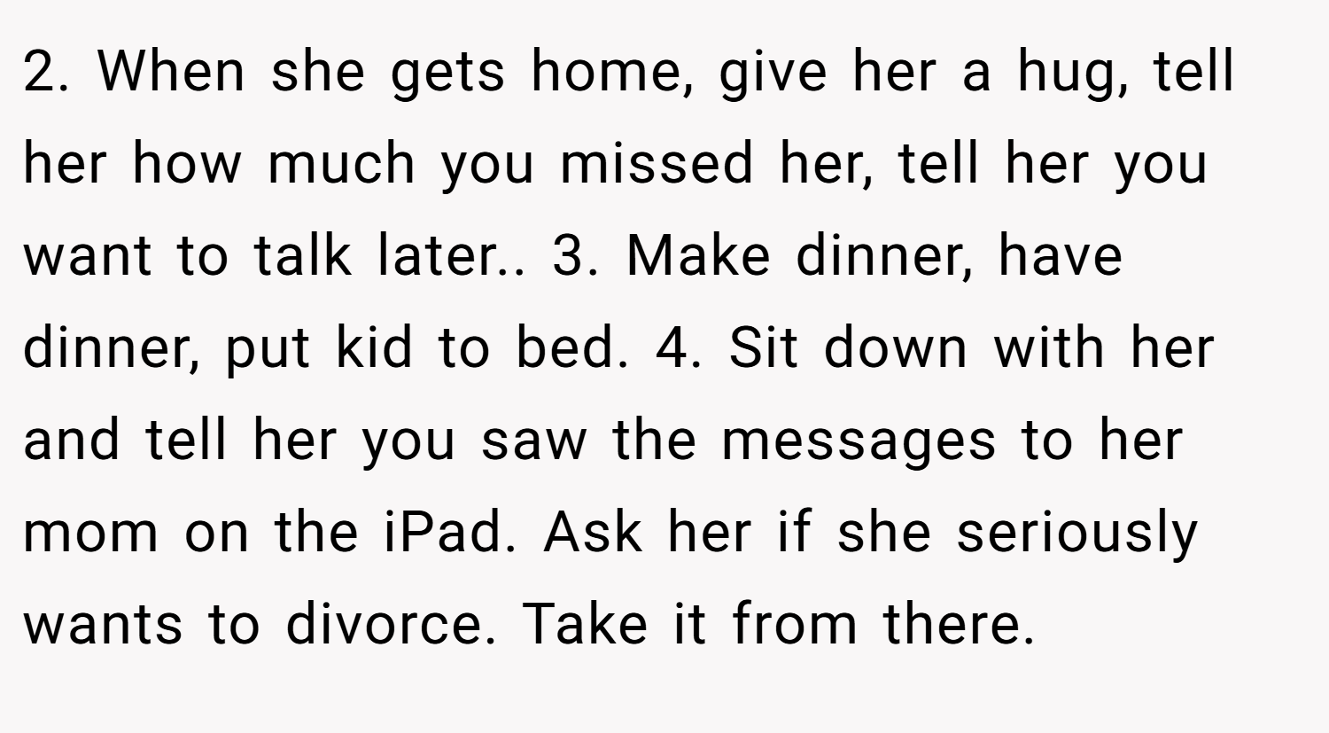 2. When she gets home, give her a hug, tell her how much you missed her, tell her you want to talk later.. 3. Make dinner, have dinner, put kid to bed. 4. Sit down with her and tell her you saw the messages to her mom on the iPad. Ask her if she seriously wants to divorce. Take it from there.