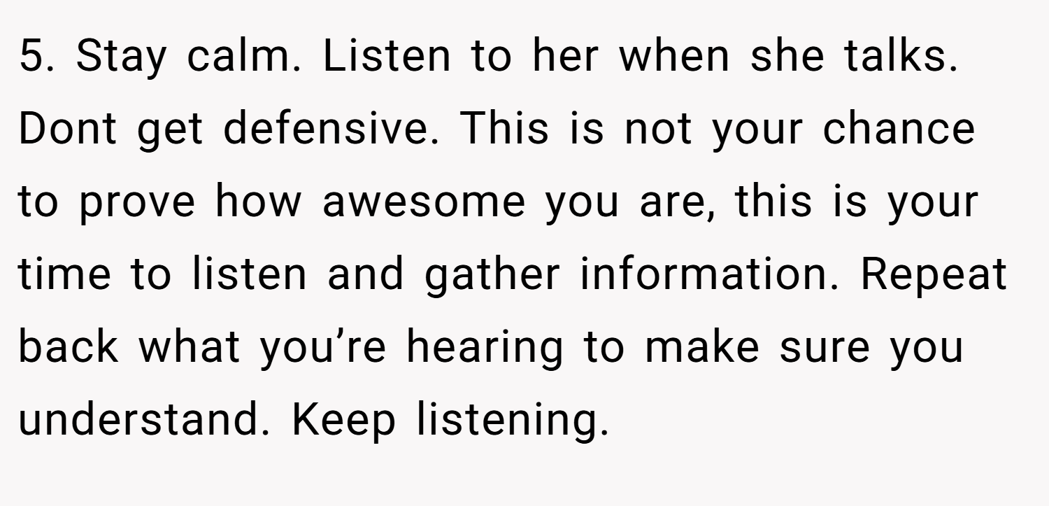 5. Stay calm. Listen to her when she talks. Dont get defensive. This is not your chance to prove how awesome you are, this is your time to listen and gather information. Repeat back what you’re hearing to make sure you understand. Keep listening.