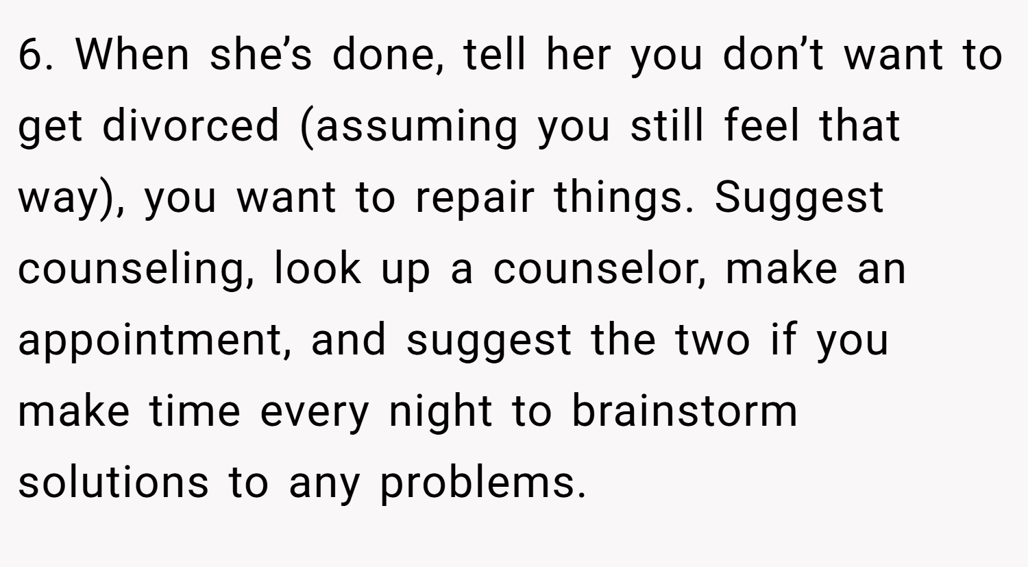 6. When she’s done, tell her you don’t want to get divorced (assuming you still feel that way), you want to repair things. Suggest counseling, look up a counselor, make an appointment, and suggest the two if you make time every night to brainstorm solutions to any problems.
