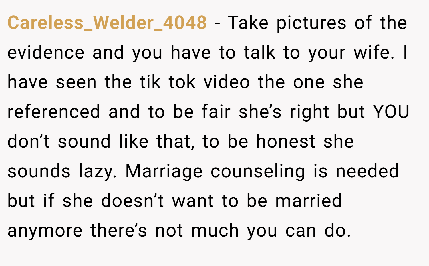 Careless_Welder_4048 − Take pictures of the evidence and you have to talk to your wife. I have seen the tik tok video the one she referenced and to be fair she’s right but YOU don’t sound like that, to be honest she sounds lazy. Marriage counseling is needed but if she doesn’t want to be married anymore there’s not much you can do.