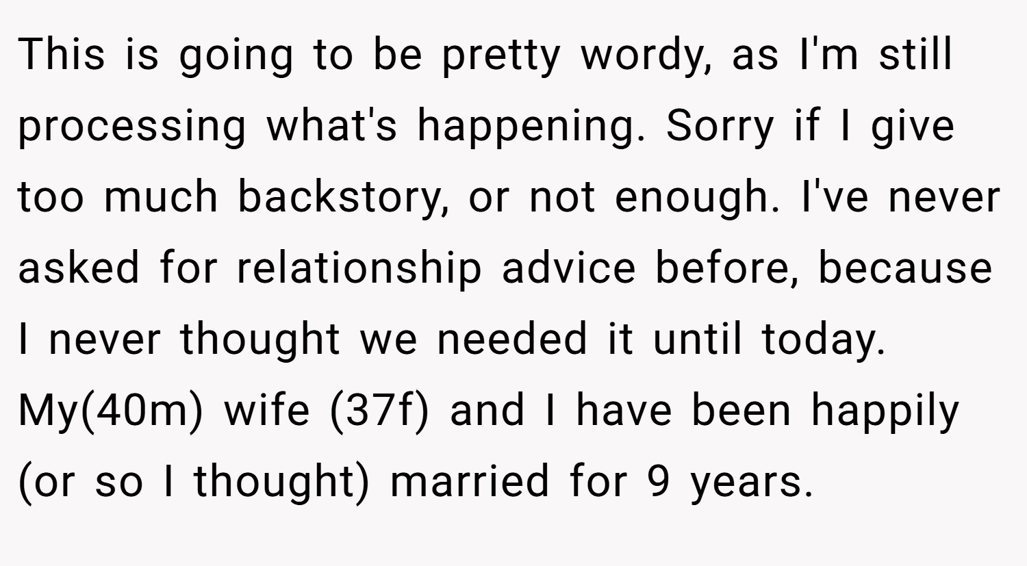 This is going to be pretty wordy, as I'm still processing what's happening. Sorry if I give too much backstory, or not enough. I've never asked for relationship advice before, because I never thought we needed it until today. My(40m) wife (37f) and I have been happily (or so I thought) married for 9 years.