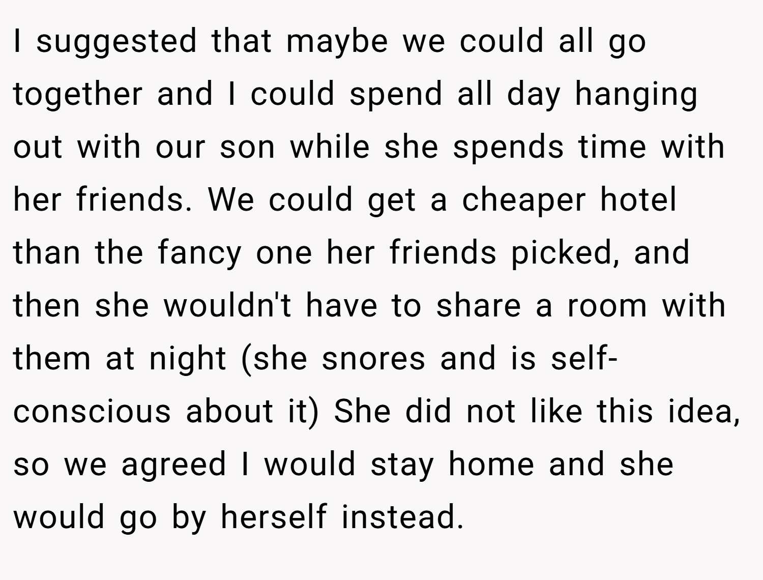 I suggested that maybe we could all go together and I could spend all day hanging out with our son while she spends time with her friends. We could get a cheaper hotel than the fancy one her friends picked, and then she wouldn't have to share a room with them at night (she snores and is self-conscious about it) She did not like this idea, so we agreed I would stay home and she would go by herself instead.