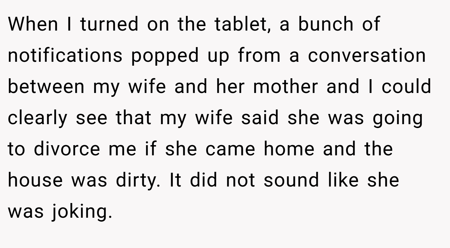 When I turned on the tablet, a bunch of notifications popped up from a conversation between my wife and her mother and I could clearly see that my wife said she was going to divorce me if she came home and the house was dirty. It did not sound like she was joking.