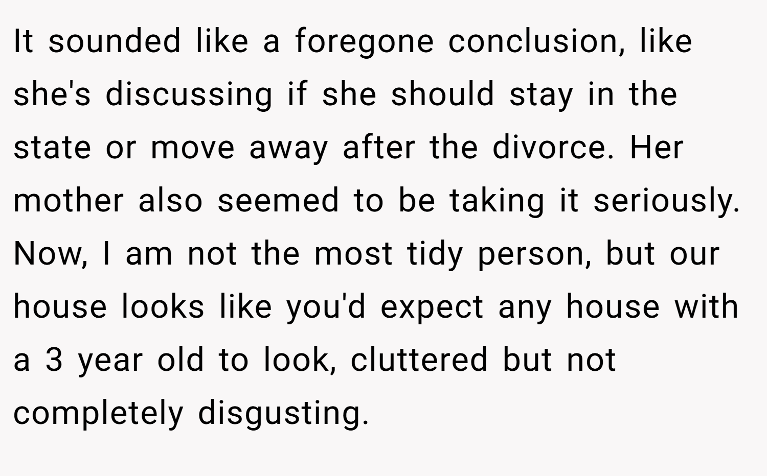 It sounded like a foregone conclusion, like she's discussing if she should stay in the state or move away after the divorce. Her mother also seemed to be taking it seriously. Now, I am not the most tidy person, but our house looks like you'd expect any house with a 3 year old to look, cluttered but not completely disgusting.
