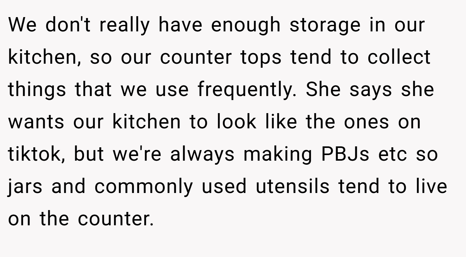 We don't really have enough storage in our kitchen, so our counter tops tend to collect things that we use frequently. She says she wants our kitchen to look like the ones on tiktok, but we're always making PBJs etc so jars and commonly used utensils tend to live on the counter.