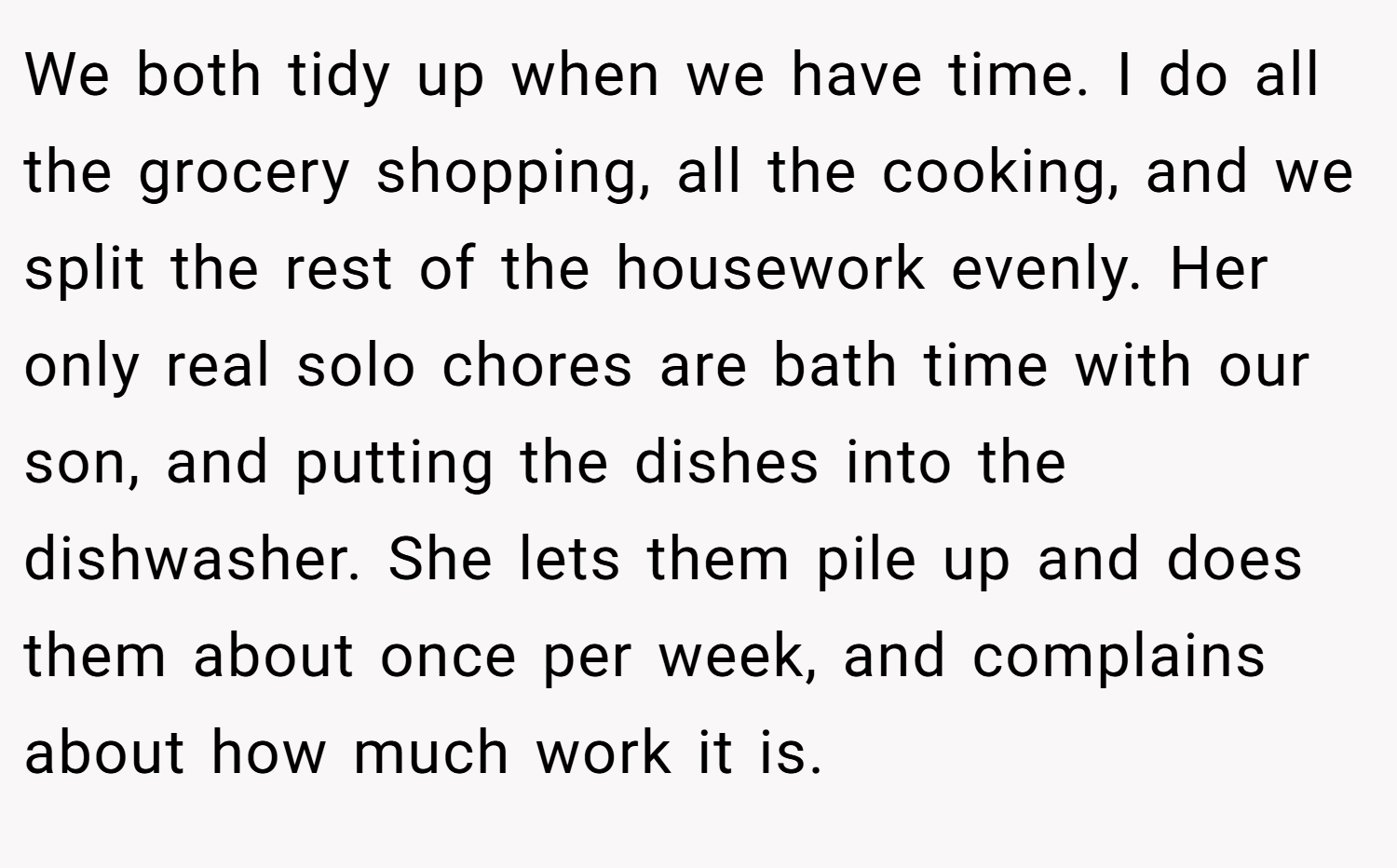 We both tidy up when we have time. I do all the grocery shopping, all the cooking, and we split the rest of the housework evenly. Her only real solo chores are bath time with our son, and putting the dishes into the dishwasher. She lets them pile up and does them about once per week, and complains about how much work it is.