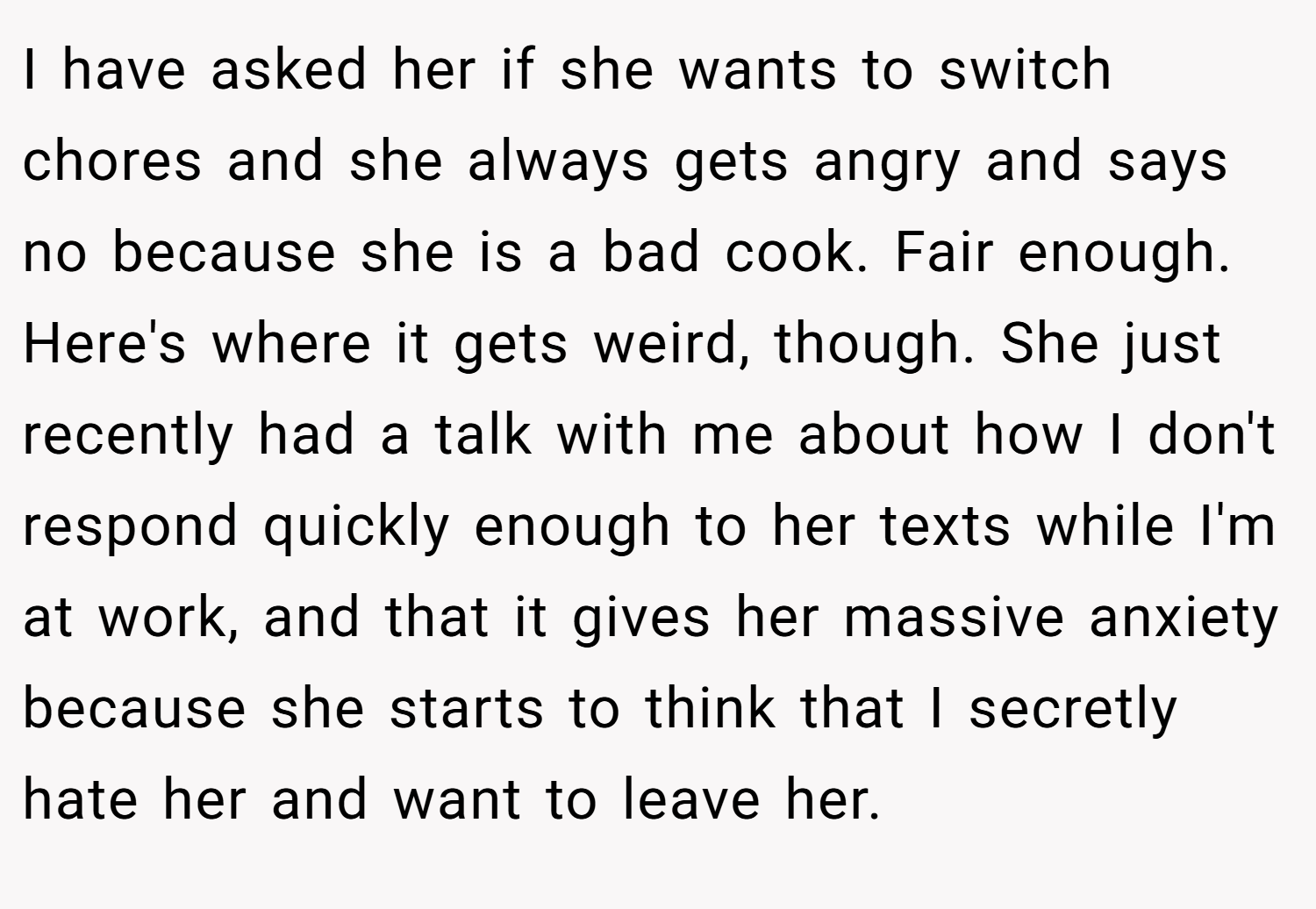 I have asked her if she wants to switch chores and she always gets angry and says no because she is a bad cook. Fair enough. Here's where it gets weird, though. She just recently had a talk with me about how I don't respond quickly enough to her texts while I'm at work, and that it gives her massive anxiety because she starts to think that I secretly hate her and want to leave her.