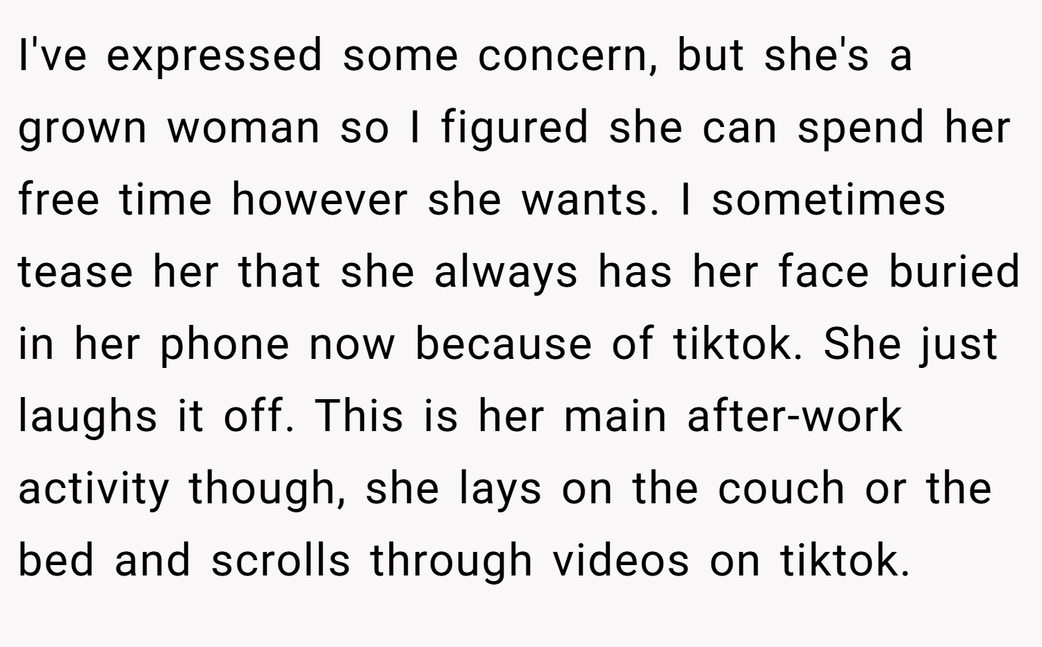 I've expressed some concern, but she's a grown woman so I figured she can spend her free time however she wants. I sometimes tease her that she always has her face buried in her phone now because of tiktok. She just laughs it off. This is her main after-work activity though, she lays on the couch or the bed and scrolls through videos on tiktok.