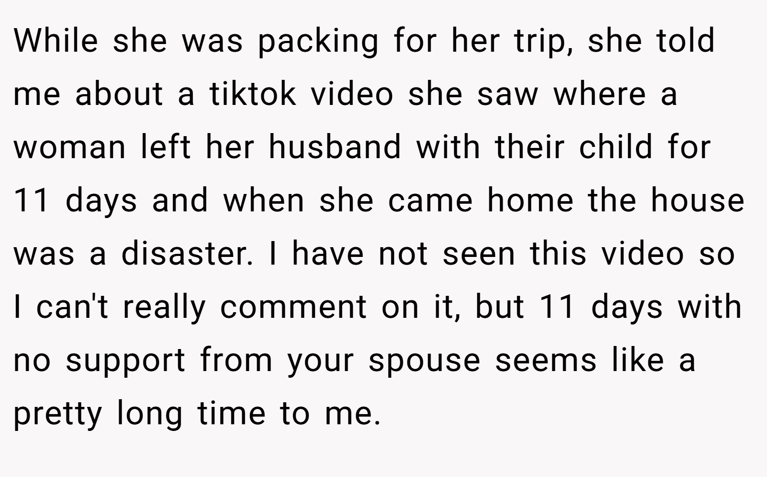 While she was packing for her trip, she told me about a tiktok video she saw where a woman left her husband with their child for 11 days and when she came home the house was a disaster. I have not seen this video so I can't really comment on it, but 11 days with no support from your spouse seems like a pretty long time to me.