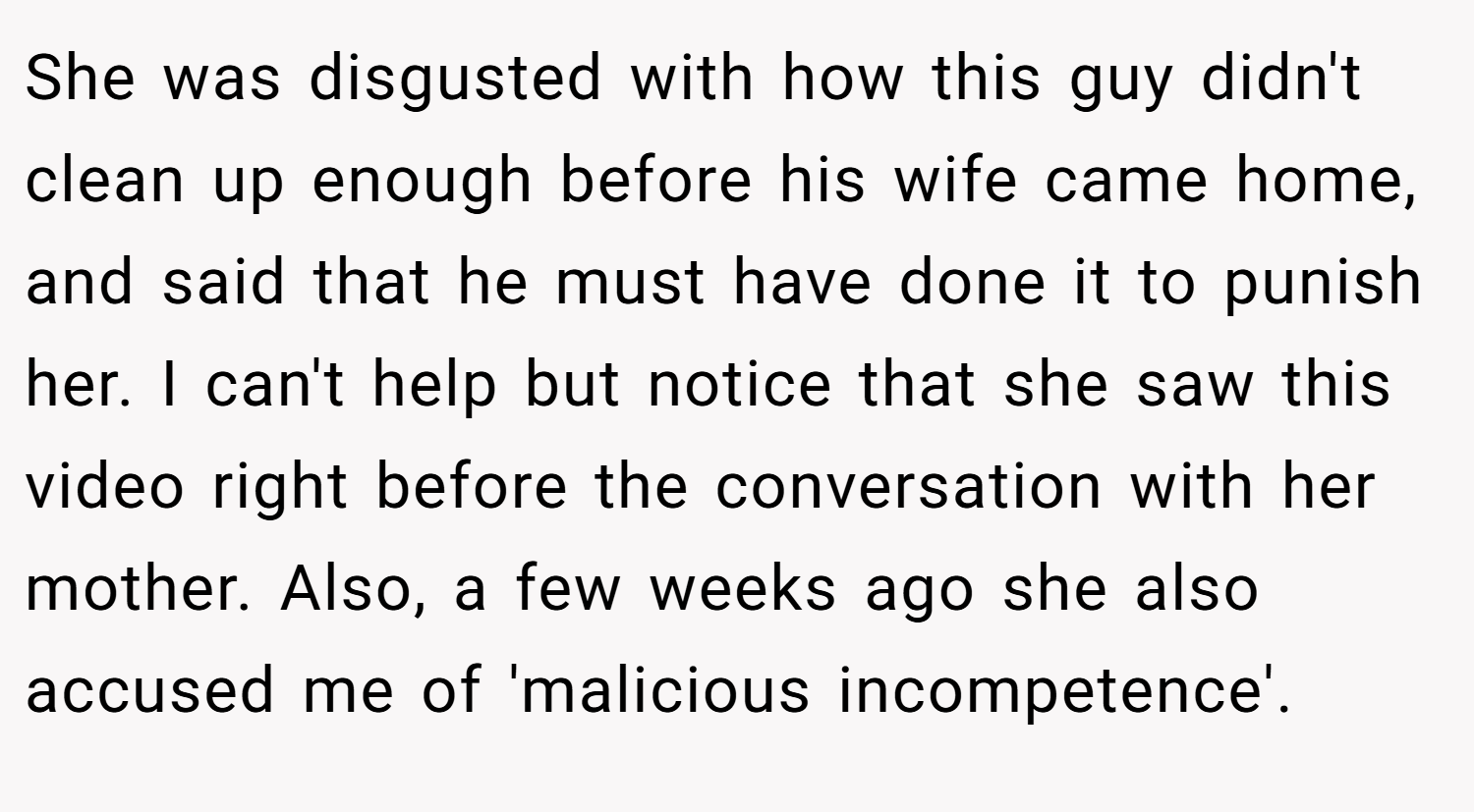 She was disgusted with how this guy didn't clean up enough before his wife came home, and said that he must have done it to punish her. I can't help but notice that she saw this video right before the conversation with her mother. Also, a few weeks ago she also accused me of 'malicious incompetence'.