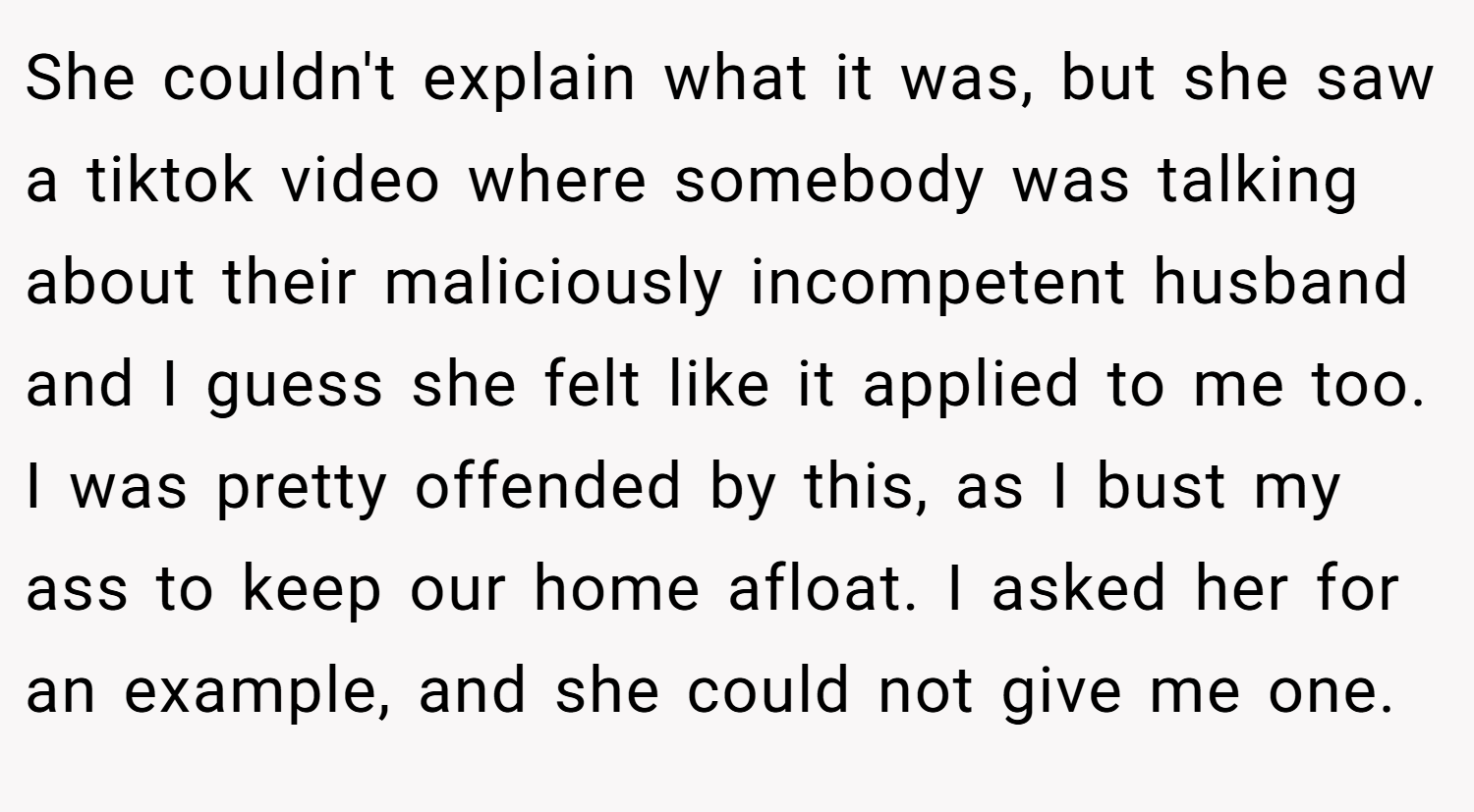 She couldn't explain what it was, but she saw a tiktok video where somebody was talking about their maliciously incompetent husband and I guess she felt like it applied to me too. I was pretty offended by this, as I bust my ass to keep our home afloat. I asked her for an example, and she could not give me one.