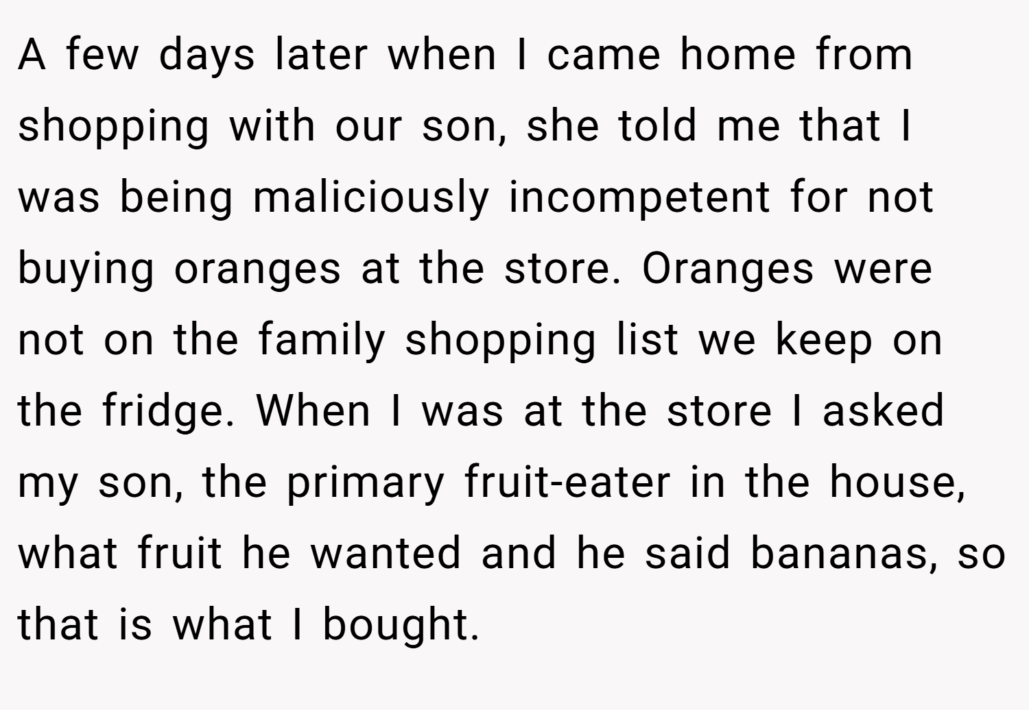A few days later when I came home from shopping with our son, she told me that I was being maliciously incompetent for not buying oranges at the store. Oranges were not on the family shopping list we keep on the fridge. When I was at the store I asked my son, the primary fruit-eater in the house, what fruit he wanted and he said bananas, so that is what I bought.