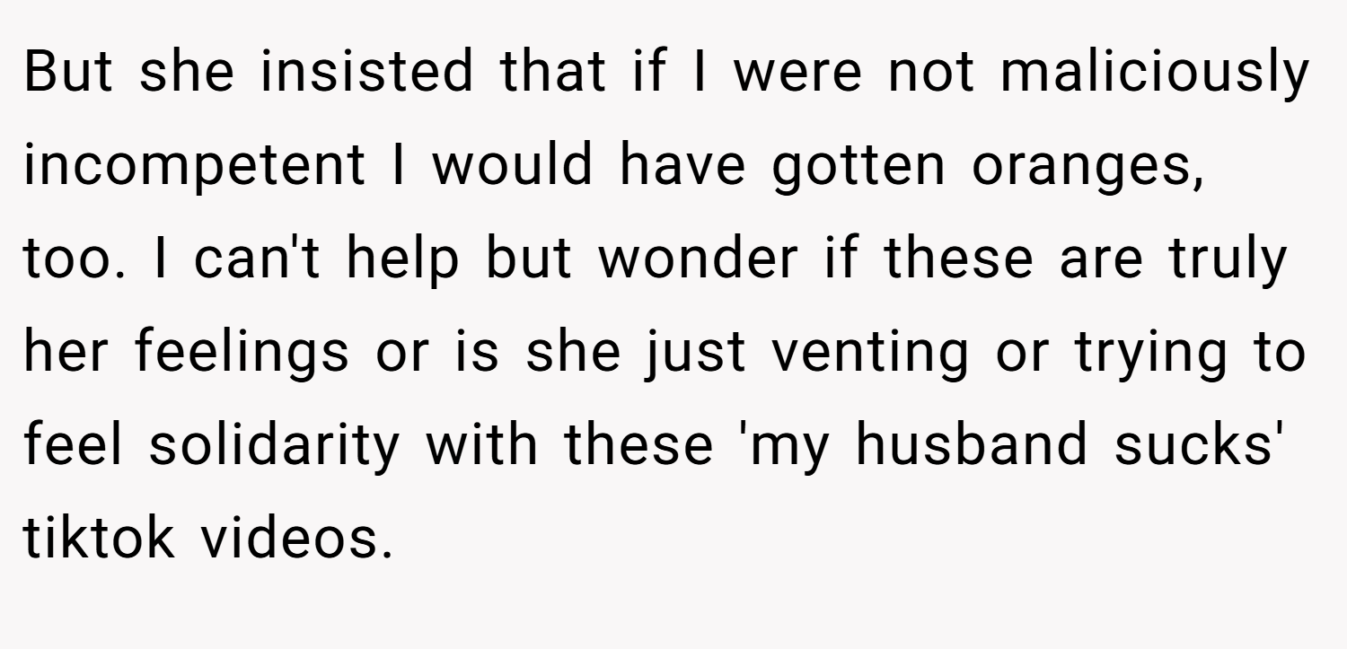 But she insisted that if I were not maliciously incompetent I would have gotten oranges, too. I can't help but wonder if these are truly her feelings or is she just venting or trying to feel solidarity with these 'my husband sucks' tiktok videos.