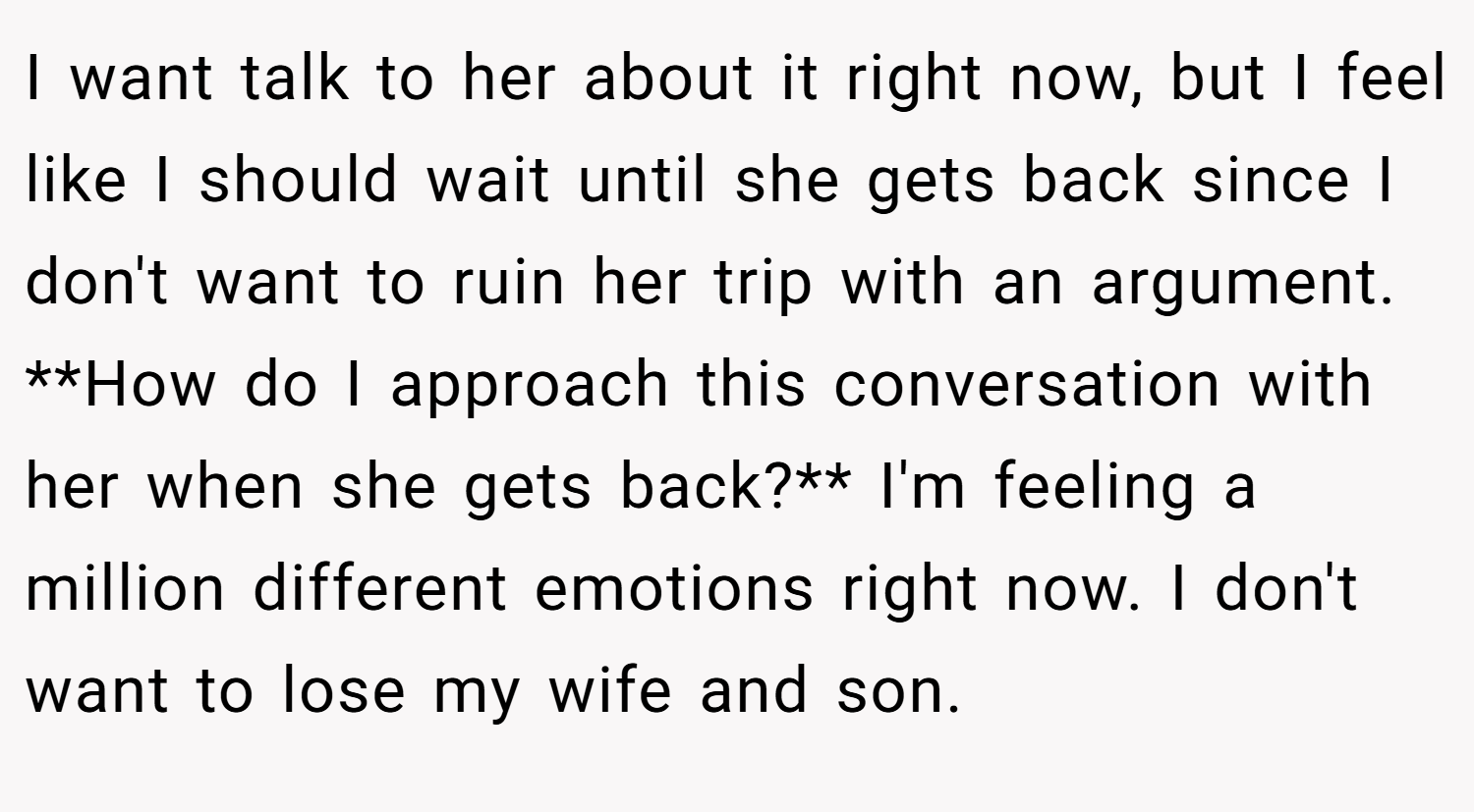 I want talk to her about it right now, but I feel like I should wait until she gets back since I don't want to ruin her trip with an argument. **How do I approach this conversation with her when she gets back?** I'm feeling a million different emotions right now. I don't want to lose my wife and son.