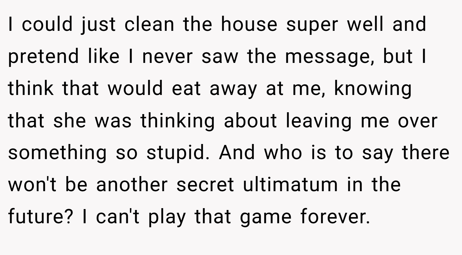 I could just clean the house super well and pretend like I never saw the message, but I think that would eat away at me, knowing that she was thinking about leaving me over something so stupid. And who is to say there won't be another secret ultimatum in the future? I can't play that game forever.