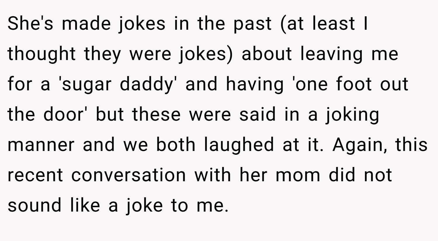 She's made jokes in the past (at least I thought they were jokes) about leaving me for a 'sugar daddy' and having 'one foot out the door' but these were said in a joking manner and we both laughed at it. Again, this recent conversation with her mom did not sound like a joke to me.