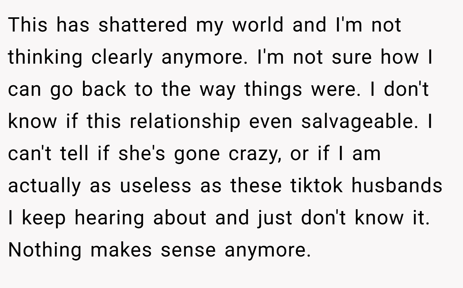 This has shattered my world and I'm not thinking clearly anymore. I'm not sure how I can go back to the way things were. I don't know if this relationship even salvageable. I can't tell if she's gone crazy, or if I am actually as useless as these tiktok husbands I keep hearing about and just don't know it. Nothing makes sense anymore.