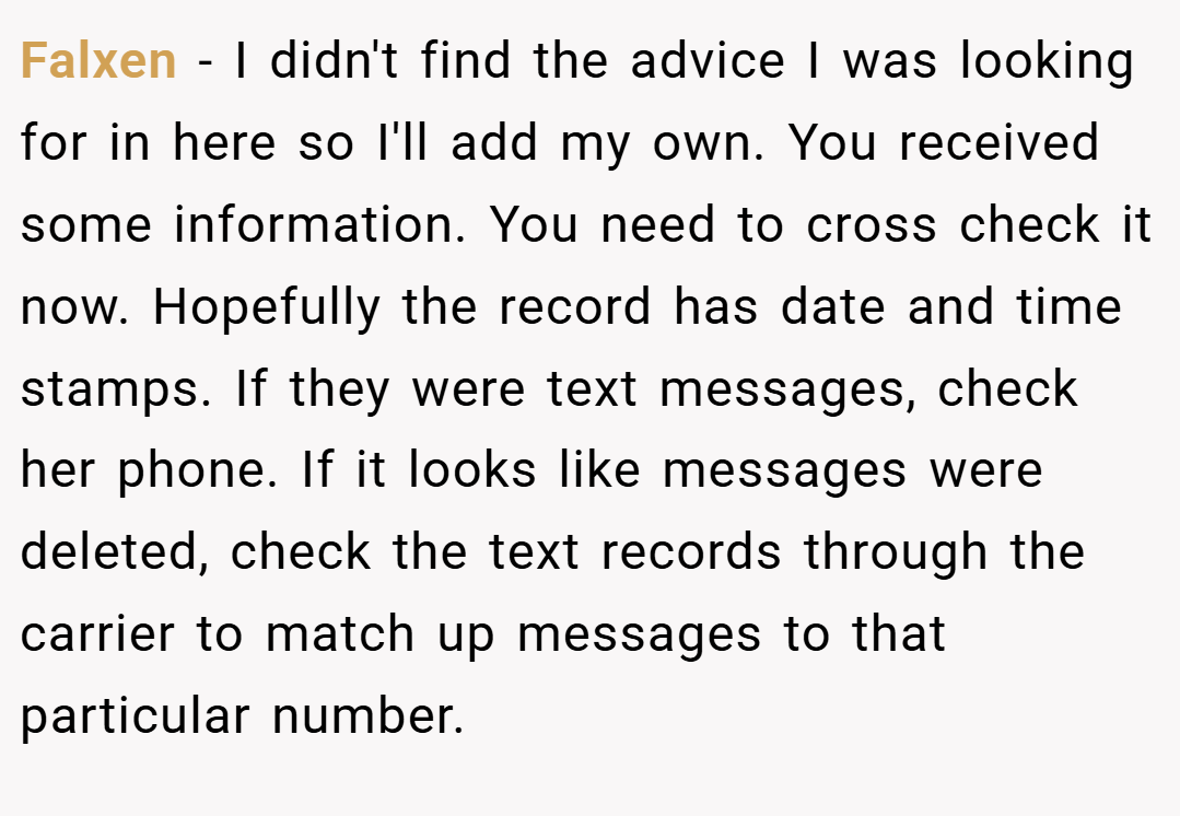 Falxen − I didn't find the advice I was looking for in here so I'll add my own. You received some information. You need to cross check it now. Hopefully the record has date and time stamps. If they were text messages, check her phone. If it looks like messages were deleted, check the text records through the carrier to match up messages to that particular number.