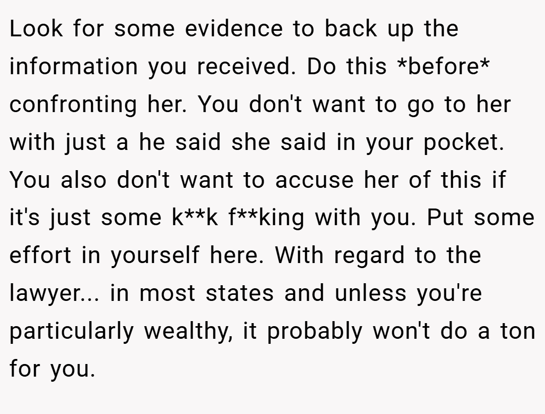 Look for some evidence to back up the information you received. Do this *before* confronting her. You don't want to go to her with just a he said she said in your pocket. You also don't want to accuse her of this if it's just some k**k f**king with you. Put some effort in yourself here. With regard to the lawyer... in most states and unless you're particularly wealthy, it probably won't do a ton for you.
