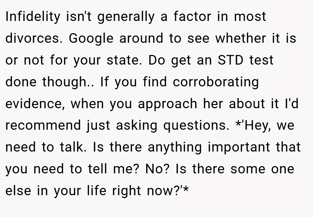 Infidelity isn't generally a factor in most divorces. Google around to see whether it is or not for your state. Do get an STD test done though.. If you find corroborating evidence, when you approach her about it I'd recommend just asking questions. *'Hey, we need to talk. Is there anything important that you need to tell me? No? Is there some one else in your life right now?'*