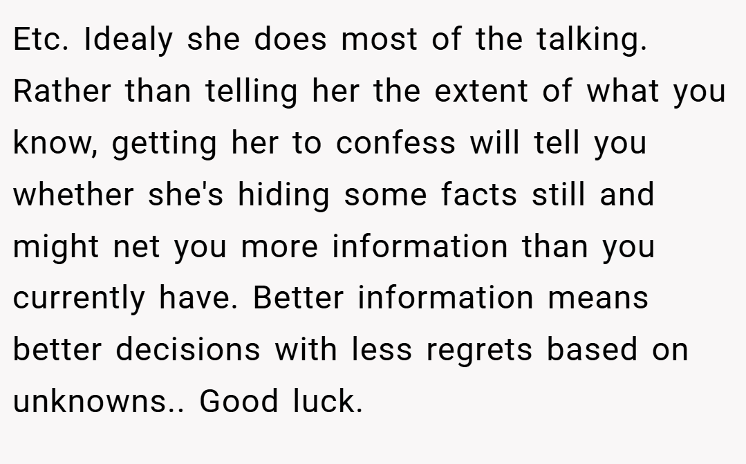 Etc. Idealy she does most of the talking. Rather than telling her the extent of what you know, getting her to confess will tell you whether she's hiding some facts still and might net you more information than you currently have. Better information means better decisions with less regrets based on unknowns.. Good luck.