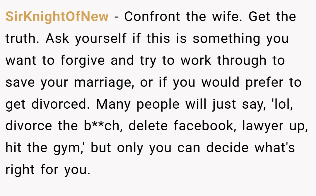 SirKnightOfNew − Confront the wife. Get the truth. Ask yourself if this is something you want to forgive and try to work through to save your marriage, or if you would prefer to get divorced. Many people will just say, 'lol, divorce the b**ch, delete facebook, lawyer up, hit the gym,' but only you can decide what's right for you.