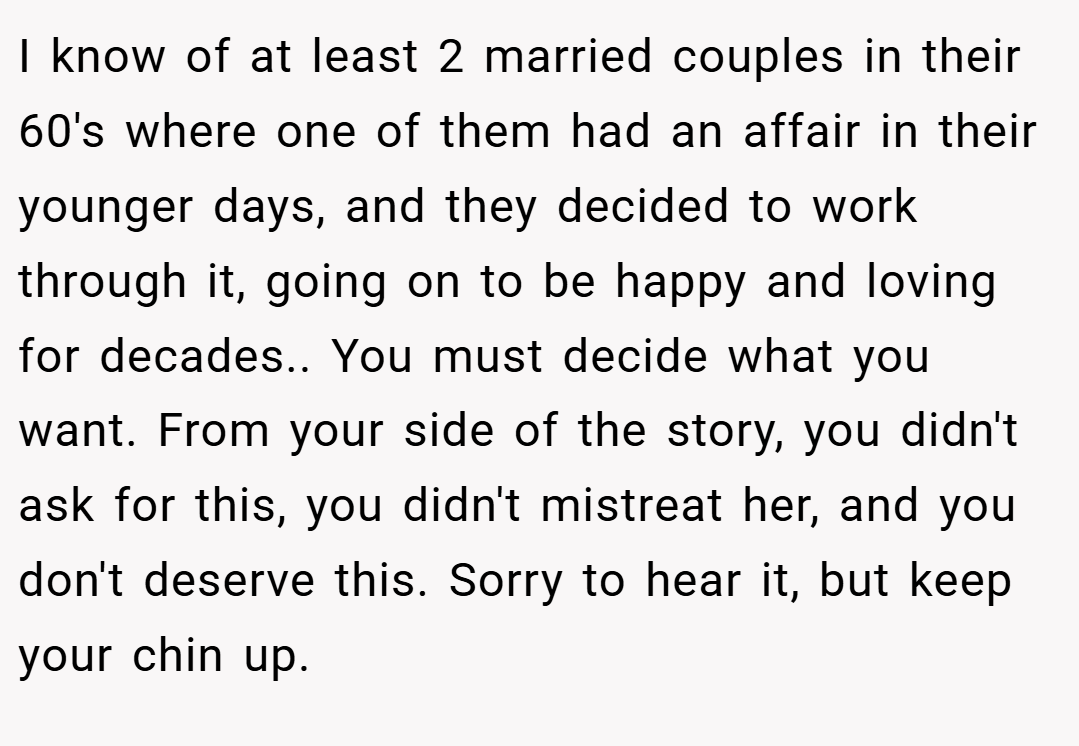 I know of at least 2 married couples in their 60's where one of them had an affair in their younger days, and they decided to work through it, going on to be happy and loving for decades.. You must decide what you want. From your side of the story, you didn't ask for this, you didn't mistreat her, and you don't deserve this. Sorry to hear it, but keep your chin up.