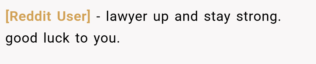 [Reddit User] − lawyer up and stay strong. good luck to you.