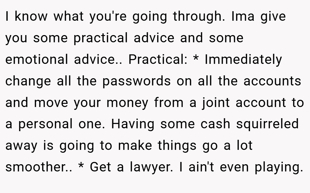 I know what you're going through. Ima give you some practical advice and some emotional advice.. Practical: * Immediately change all the passwords on all the accounts and move your money from a joint account to a personal one. Having some cash squirreled away is going to make things go a lot smoother.. * Get a lawyer. I ain't even playing.