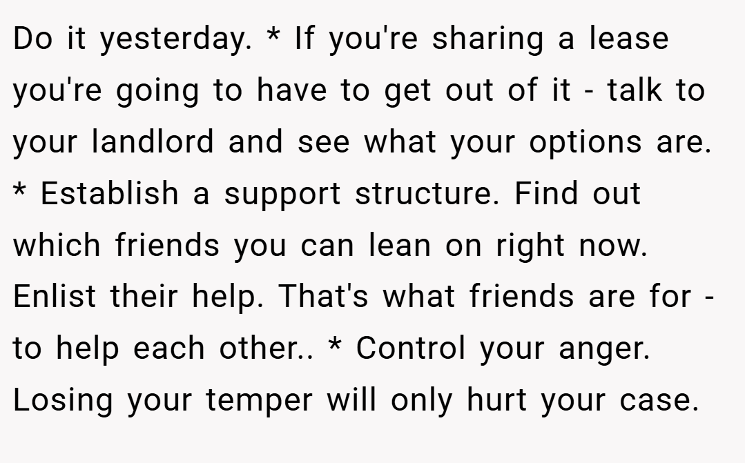Do it yesterday. * If you're sharing a lease you're going to have to get out of it - talk to your landlord and see what your options are. * Establish a support structure. Find out which friends you can lean on right now. Enlist their help. That's what friends are for - to help each other.. * Control your anger. Losing your temper will only hurt your case.