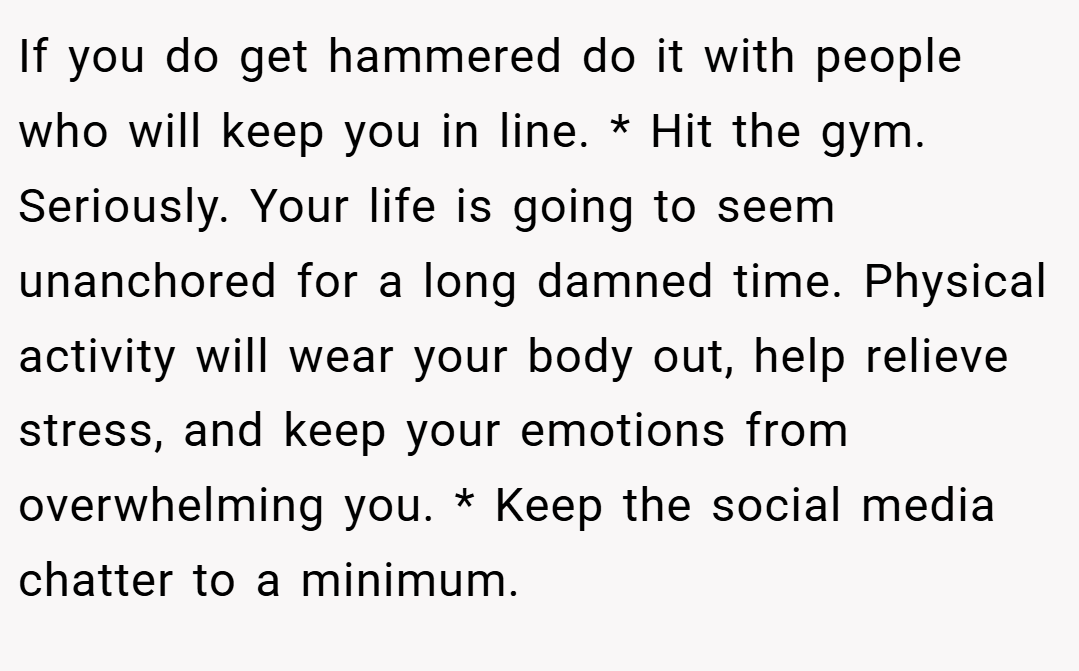 If you do get hammered do it with people who will keep you in line. * Hit the gym. Seriously. Your life is going to seem unanchored for a long damned time. Physical activity will wear your body out, help relieve stress, and keep your emotions from overwhelming you. * Keep the social media chatter to a minimum.