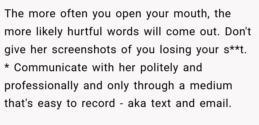 The more often you open your mouth, the more likely hurtful words will come out. Don't give her screenshots of you losing your s**t. * Communicate with her politely and professionally and only through a medium that's easy to record - aka text and email.
