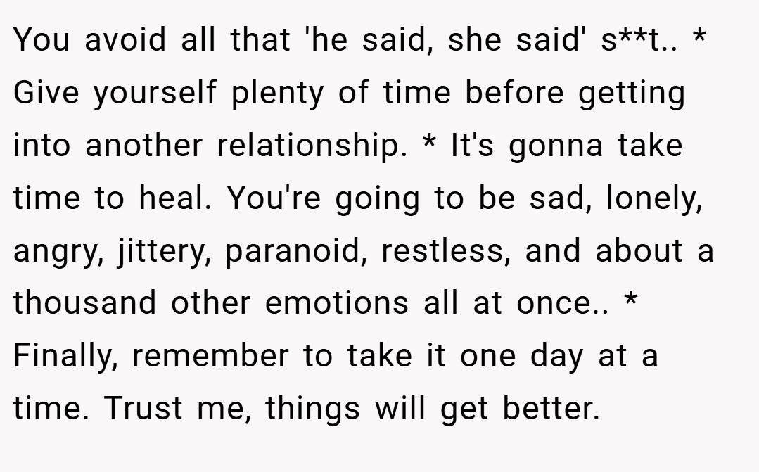 You avoid all that 'he said, she said' s**t.. * Give yourself plenty of time before getting into another relationship. * It's gonna take time to heal. You're going to be sad, lonely, angry, jittery, paranoid, restless, and about a thousand other emotions all at once.. * Finally, remember to take it one day at a time. Trust me, things will get better.