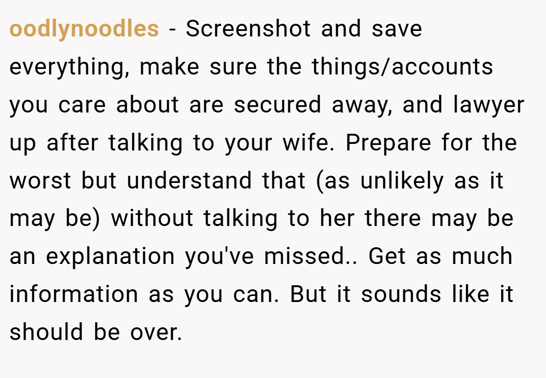 oodlynoodles − Screenshot and save everything, make sure the things/accounts you care about are secured away, and lawyer up after talking to your wife. Prepare for the worst but understand that (as unlikely as it may be) without talking to her there may be an explanation you've missed.. Get as much information as you can. But it sounds like it should be over.
