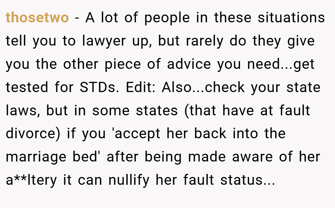 thosetwo − A lot of people in these situations tell you to lawyer up, but rarely do they give you the other piece of advice you need...get tested for STDs. Edit: Also...check your state laws, but in some states (that have at fault divorce) if you 'accept her back into the marriage bed' after being made aware of her a**ltery it can nullify her fault status...
