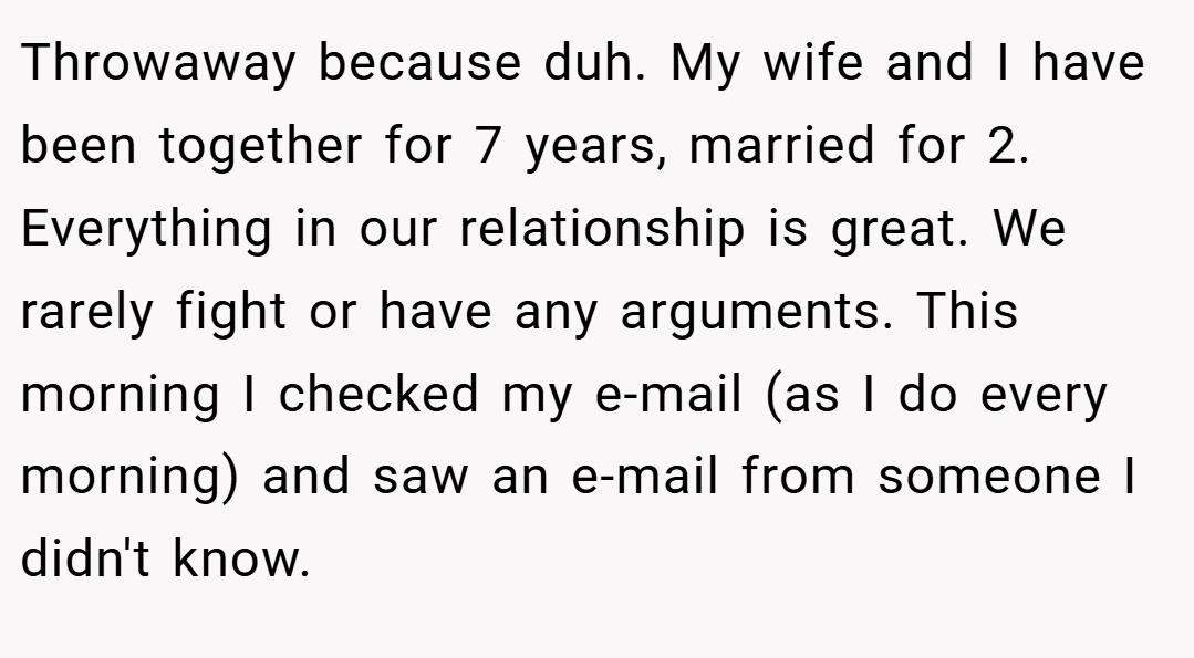 Throwaway because duh. My wife and I have been together for 7 years, married for 2. Everything in our relationship is great. We rarely fight or have any arguments. This morning I checked my e-mail (as I do every morning) and saw an e-mail from someone I didn't know.