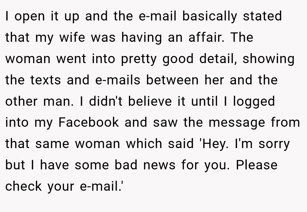 I open it up and the e-mail basically stated that my wife was having an affair. The woman went into pretty good detail, showing the texts and e-mails between her and the other man. I didn't believe it until I logged into my Facebook and saw the message from that same woman which said 'Hey. I'm sorry but I have some bad news for you. Please check your e-mail.'