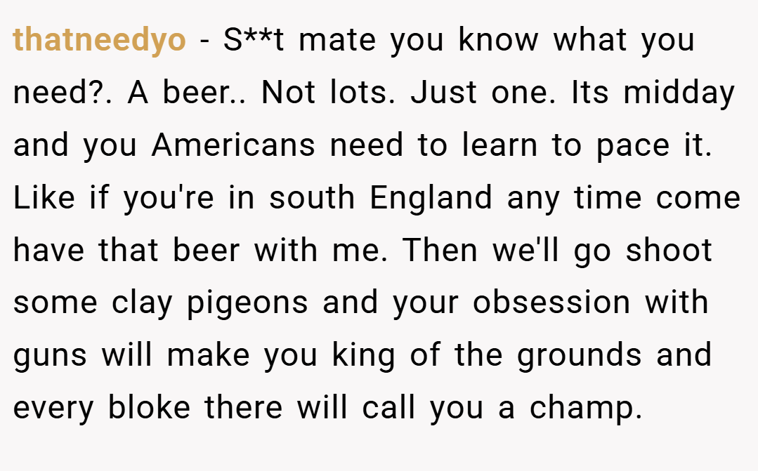 thatneedyo − S**t mate you know what you need?. A beer.. Not lots. Just one. Its midday and you Americans need to learn to pace it. Like if you're in south England any time come have that beer with me. Then we'll go shoot some clay pigeons and your obsession with guns will make you king of the grounds and every bloke there will call you a champ.