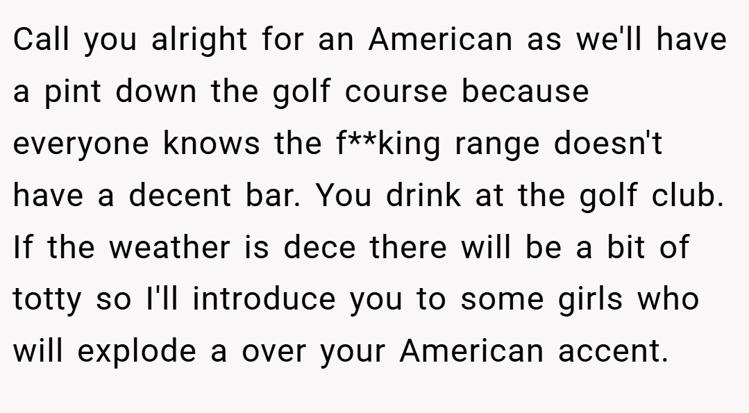 Call you alright for an American as we'll have a pint down the golf course because everyone knows the f**king range doesn't have a decent bar. You drink at the golf club. If the weather is dece there will be a bit of totty so I'll introduce you to some girls who will explode a over your American accent.